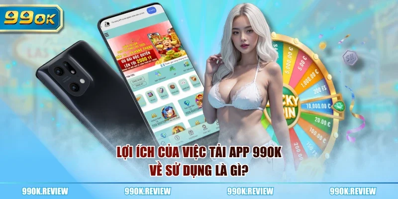 Lợi ích của việc tải app 99OK về sử dụng là gì?